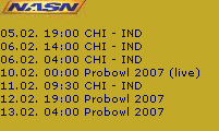 05.02. 19:00 CHI - IND
06.02. 14:00 CHI - IND
06.02. 04:00 CHI - IND
10.02. 00:00 Probowl 2007 (live)
11.02. 09:30 CHI - IND
12.02. 19:00 Probowl 2007
13.02. 04:00 Probowl 2007
